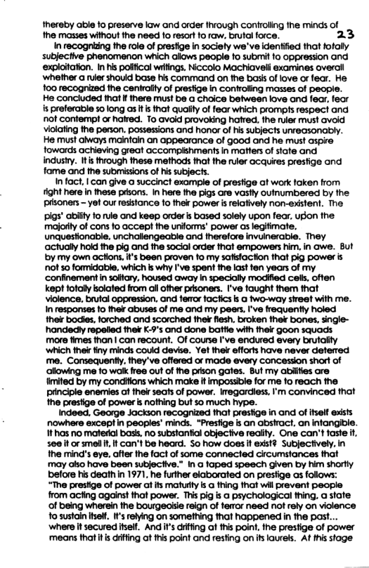 thereby able fo preserve law and order hrough confroling the minds of the masses without the need to resort to raw. brutal force. 23 In recognizing the role of prestige i sociely we’ve identified that fotally subjective phenomenon which allows people 1o submit fo oppression and exploitation. I his polifical writings, Niccolo Machiaveli examines overail ‘whether a ruler should base his command on the basis of love or fear. He: 1o recognized the centraiy of presfige in controling masses of people. He concluded that If there must be a choice between love and fear, fear is preferable so long as It i that quaiity of fear which prompts respect and ot confempt or hatred. To Gvold provoking hatred. the ruler must avoid violating e person. possessions and honor of his subjects unreasonably. He must aiways mainfain an appearance of good and he must aspie fowards achieving great accomplshments in matters of state and. industry. It s through these methods hat the ruler acquires presfige and fame and the submissions of his subjects. I fact, | can give a succinct example of prestige at work faken from tight here in these pdsons. in here the pigs are vastly outnumbered by the prisoners - yet our esistance fo their power s relatively non-existent. The pigs’ abilty fo rule and keep order s based solely upon fear. ugon the majority of cons fo accept the uniforms’ power as legitimate. unquestionable, unchallengeable and therefore invuinerable. They ‘actually hokd the pig and the social order that empowers him, in awe. But by my own actions, i’s been proven fo my safistaction that pig power is ot 5o formidable, which ks why I’ve spent the last fen years of my ‘confinement in solftary, housed away in specially modiffied cels, offen kept fotally kolated from all other prisoners. I’ve faught them that violence, brutal oppression, and femor factics ks a two-way sireet with me. n responses fo ther abuses of me and my peers, I’ve frequenty holed their bodies, forched and scorched ek flesh, broken thekr bones, single- "handedly repelied thek K-9’s and done battie with ther goon squads more fimes than | can recount. Of course I’ve endured every brutailty ‘which their finy minds could devise. Yet thek efforts have never deterred me. Consequently. they’ve offered or made every concession short of allowing me fo walk free out of the prison gates. But my abiifies are imited by my condifions which make it mpossible for me fo reach the principle enemies ot ther seats of power. Imegardiess, I’m convinced that the prestige of power i nothing but so much hype. Indeed, George Jackson recognized that prestige in and of fself exsts nowhere except in peoples’ minds. “Presfige is an abstract, an infangible. 1thas no materal bass. no substanfial objective reality. One can’t faste i, see it or smel i, f an’t be heard. S0 how does it exst? Subjectively. in the mind’s eye, atter the fact of some connected circumstances that ‘may also have been subjective.” In a faped speech given by him shortly before his death n 1971, he further elaborated on presfige as follows: “The prestige of power atifs maturtty s a thing that will prevent people from acfing against that power. This pig is a psychological thing, a stafe of being wherein the bourgeaisie reign of ferror need not rely on violence o sustain e It’s relying on something that happened in the past... where it secured itsell. And it’s drifing af this point, the prestige of power ‘means that it s drifting at this point and resting on ifs laurels. At his stage.